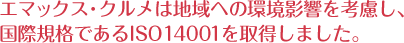 エマックス・クルメは地域への環境影響を考慮し、国際規格であるISO14001を取得しました。